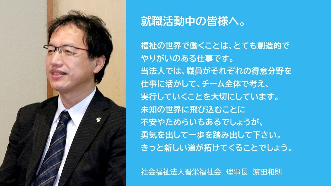 理事長から就職活動中の皆様へ。職員それぞれの得意分野を仕事に活かして、チーム全体で考え、実行していくことを大切にしています。